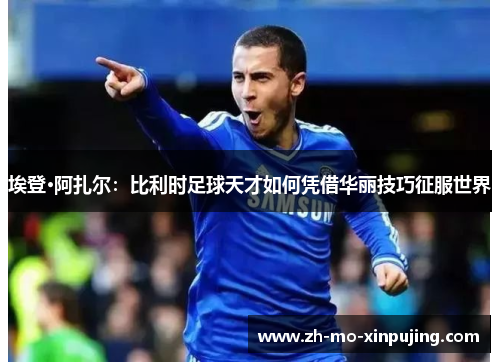 埃登·阿扎尔：比利时足球天才如何凭借华丽技巧征服世界