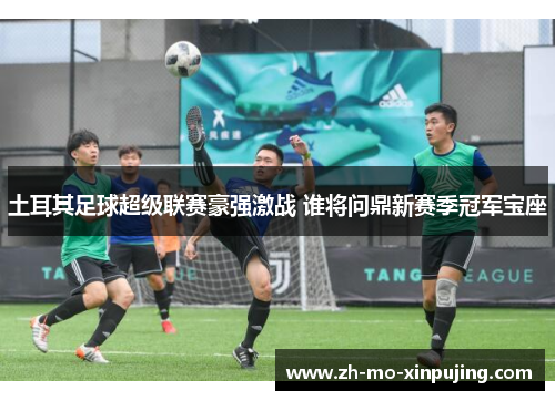 土耳其足球超级联赛豪强激战 谁将问鼎新赛季冠军宝座