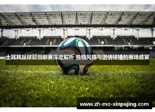 土耳其足球超级联赛深度解析 独特风格与激情碰撞的赛场盛宴