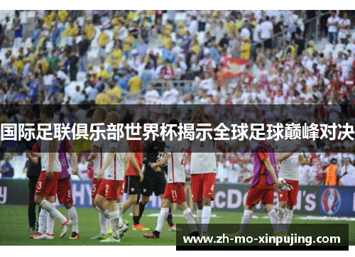 国际足联俱乐部世界杯揭示全球足球巅峰对决